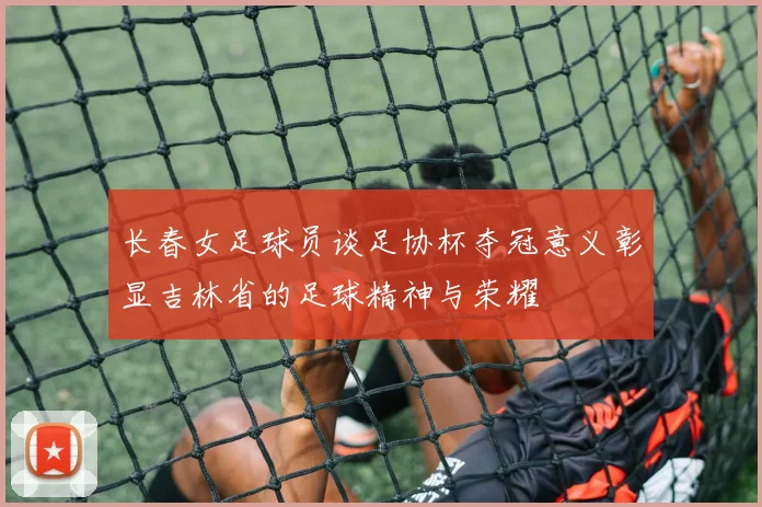 长春女足球员谈足协杯夺冠意义彰显吉林省的足球精神与荣耀