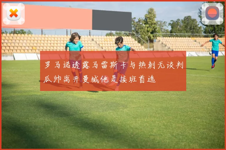 罗马诺透露马雷斯卡与热刺无谈判瓜帅离开曼城他是接班首选