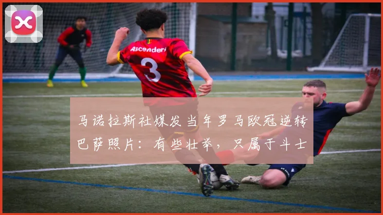 马诺拉斯社媒发当年罗马欧冠逆转巴萨照片：有些壮举，只属于斗士