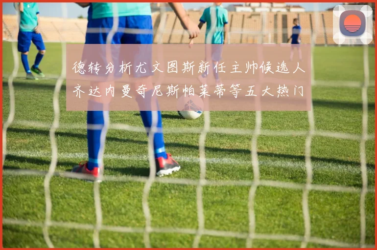 德转分析尤文图斯新任主帅候选人齐达内曼奇尼斯帕莱蒂等五大热门人选