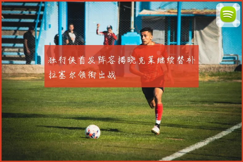 独行侠首发阵容揭晓克莱继续替补拉塞尔领衔出战