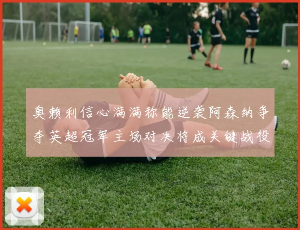 奥赖利信心满满称能逆袭阿森纳争夺英超冠军主场对决将成关键战役