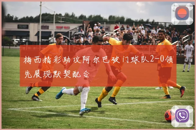 梅西精彩助攻阿尔巴破门球队2-0领先展现默契配合