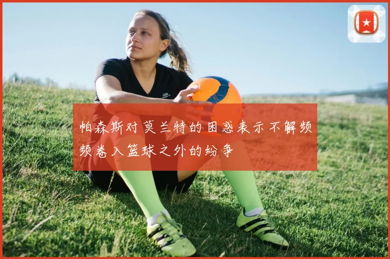 帕森斯对莫兰特的困惑表示不解频频卷入篮球之外的纷争