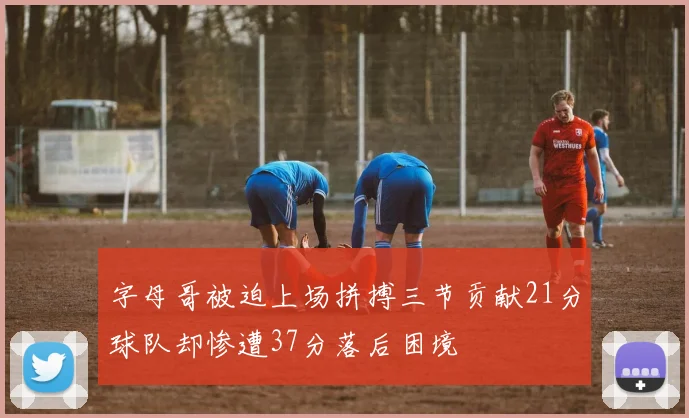 字母哥被迫上场拼搏三节贡献21分球队却惨遭37分落后困境