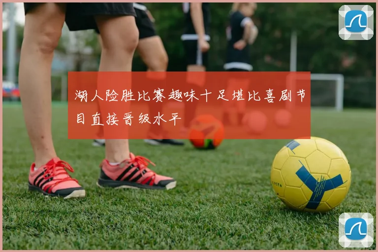 湖人险胜比赛趣味十足堪比喜剧节目直接晋级水平