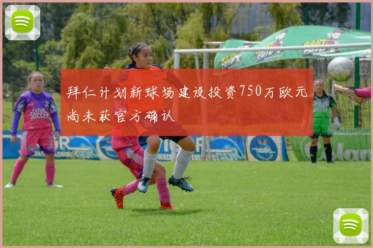 拜仁计划新球场建设投资750万欧元尚未获官方确认