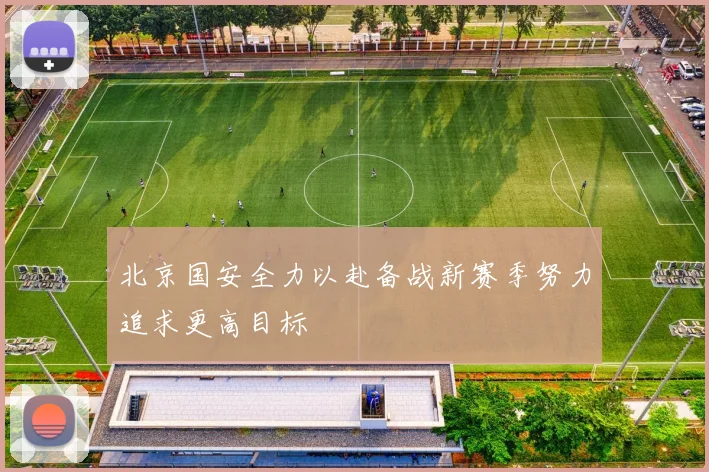 北京国安全力以赴备战新赛季努力追求更高目标