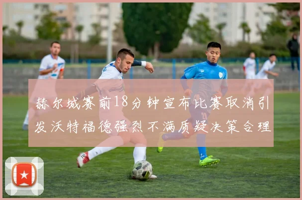 赫尔城赛前18分钟宣布比赛取消引发沃特福德强烈不满质疑决策合理性
