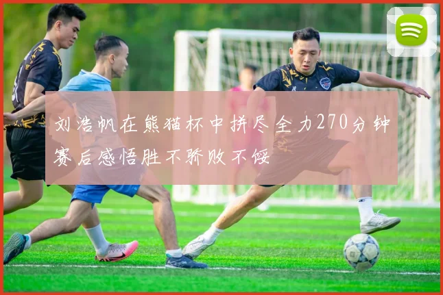 刘浩帆在熊猫杯中拼尽全力270分钟赛后感悟胜不骄败不馁