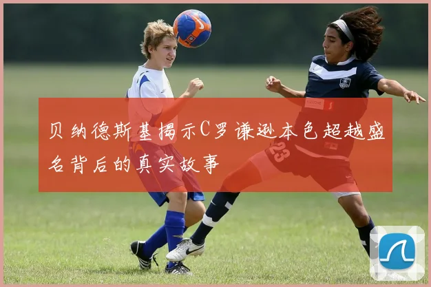 贝纳德斯基揭示C罗谦逊本色超越盛名背后的真实故事
