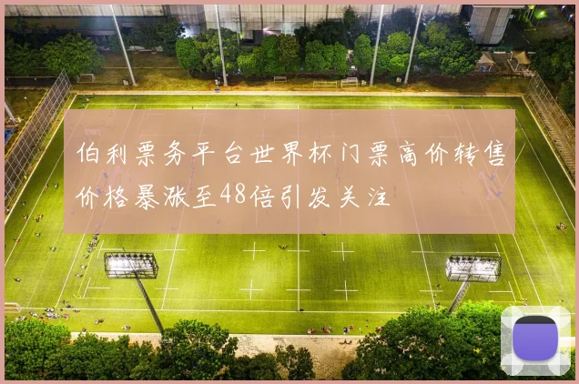 伯利票务平台世界杯门票高价转售价格暴涨至48倍引发关注