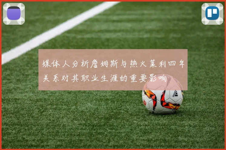 媒体人分析詹姆斯与热火莱利四年关系对其职业生涯的重要影响