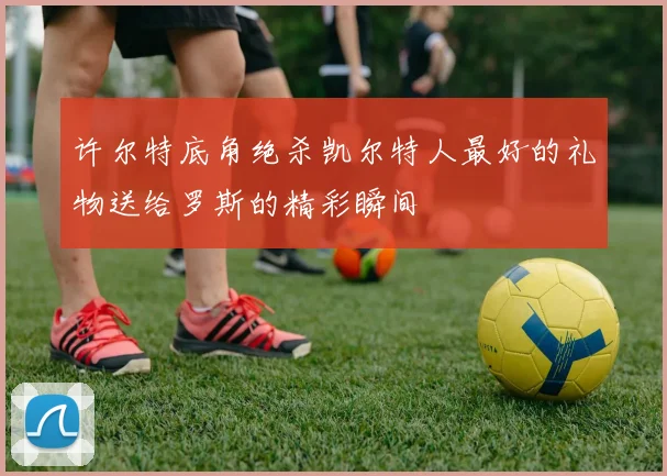 许尔特底角绝杀凯尔特人最好的礼物送给罗斯的精彩瞬间