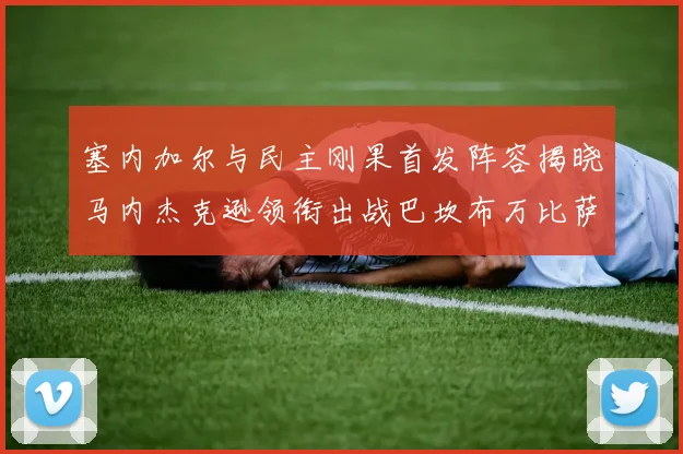 塞内加尔与民主刚果首发阵容揭晓马内杰克逊领衔出战巴坎布万比萨卡同场竞技