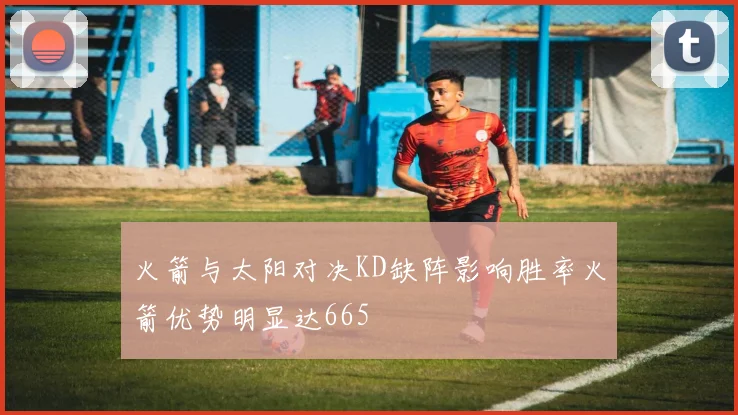 火箭与太阳对决KD缺阵影响胜率火箭优势明显达665