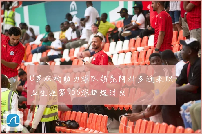 C罗双响助力球队领先阿科多迎来职业生涯第956球辉煌时刻