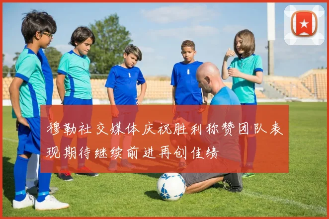 穆勒社交媒体庆祝胜利称赞团队表现期待继续前进再创佳绩