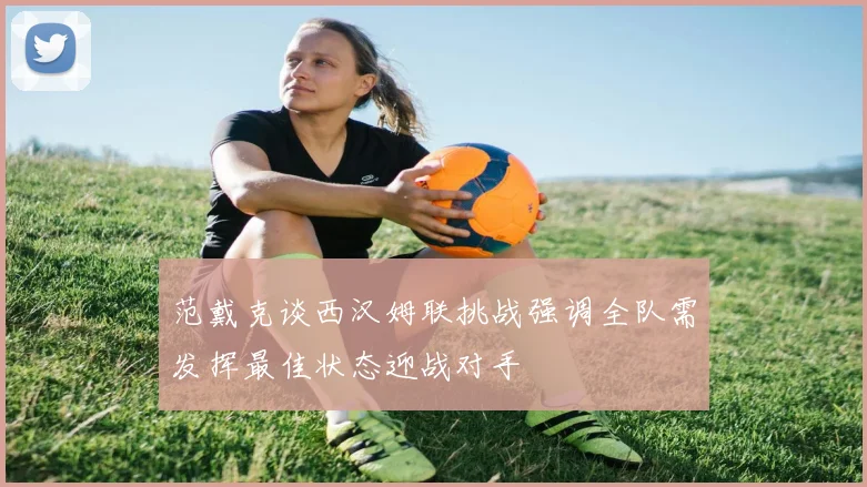 范戴克谈西汉姆联挑战强调全队需发挥最佳状态迎战对手