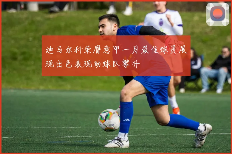 迪马尔科荣膺意甲一月最佳球员展现出色表现助球队攀升