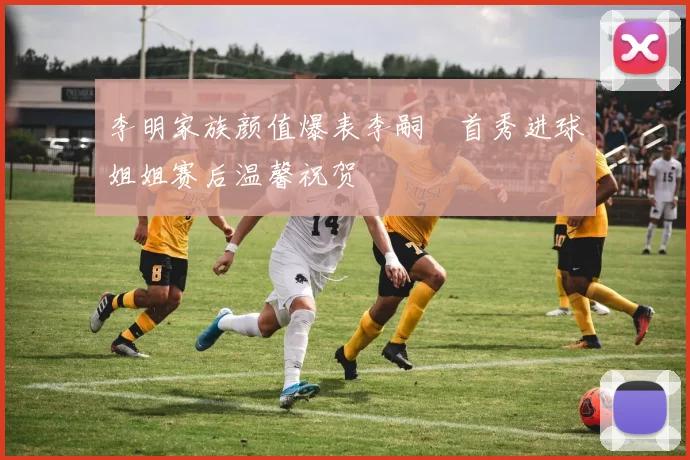 李明家族颜值爆表李嗣镕首秀进球姐姐赛后温馨祝贺