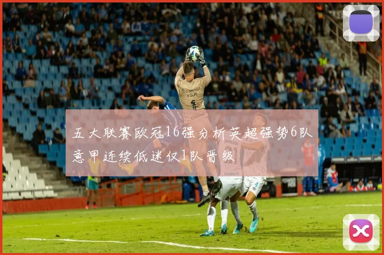 五大联赛欧冠16强分析英超强势6队意甲连续低迷仅1队晋级