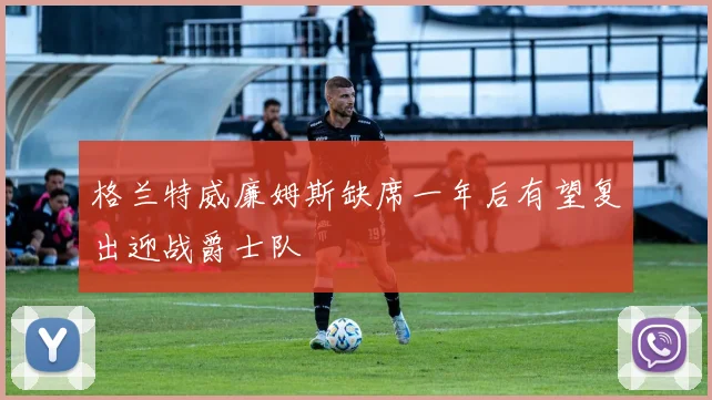 格兰特威廉姆斯缺席一年后有望复出迎战爵士队