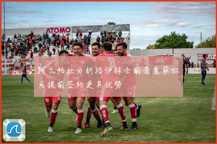 阿兰帕杜分析格伊转会前景皇萨仁或提前签约更具优势