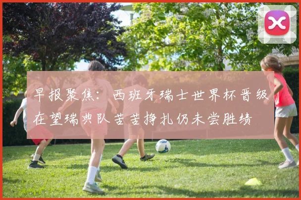 早报聚焦：西班牙瑞士世界杯晋级在望瑞典队苦苦挣扎仍未尝胜绩
