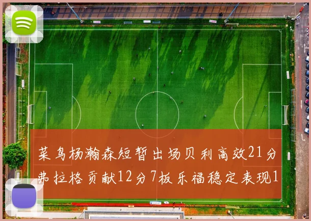 菜鸟杨瀚森短暂出场贝利高效21分弗拉格贡献12分7板乐福稳定表现13投13分