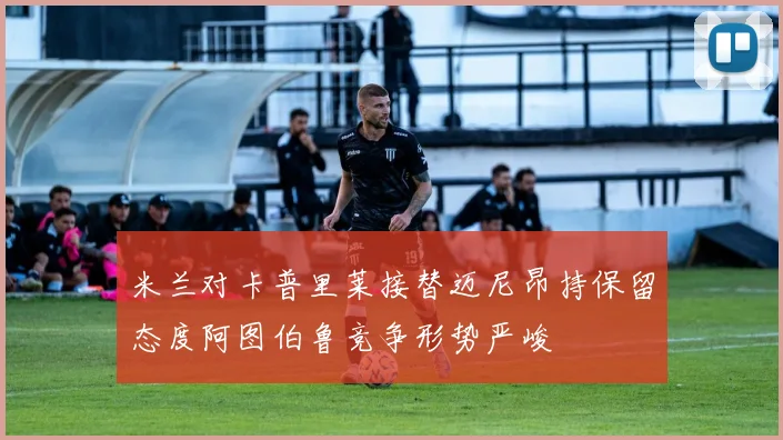 米兰对卡普里莱接替迈尼昂持保留态度阿图伯鲁竞争形势严峻